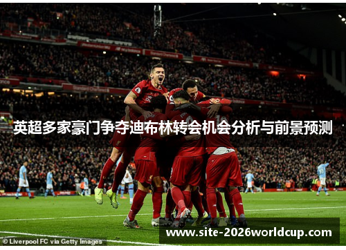 英超多家豪门争夺迪布林转会机会分析与前景预测