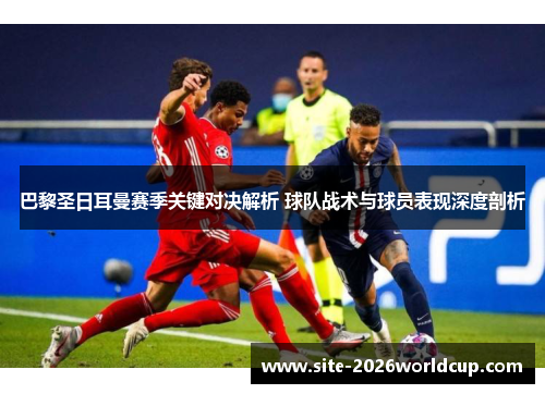 巴黎圣日耳曼赛季关键对决解析 球队战术与球员表现深度剖析